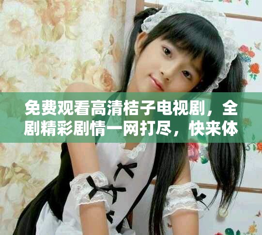 免费观看高清桔子电视剧，全剧精彩剧情一网打尽，快来体验吧