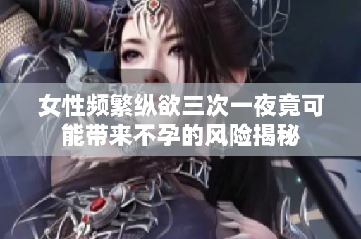 女性频繁纵欲三次一夜竟可能带来不孕的风险揭秘