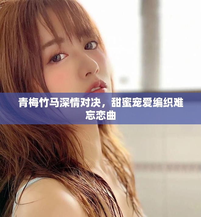 青梅竹马深情对决，甜蜜宠爱编织难忘恋曲