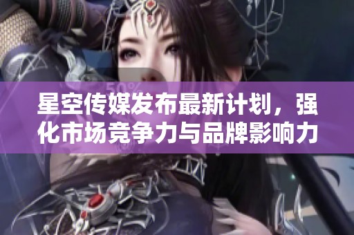 星空传媒发布最新计划，强化市场竞争力与品牌影响力