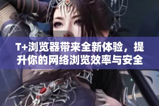 T+浏览器带来全新体验，提升你的网络浏览效率与安全性
