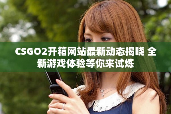 CSGO2开箱网站最新动态揭晓 全新游戏体验等你来试炼