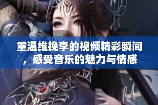 重温维挽李的视频精彩瞬间，感受音乐的魅力与情感