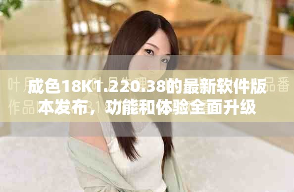 成色18K1.220.38的最新软件版本发布，功能和体验全面升级