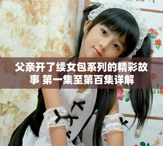 父亲开了续女包系列的精彩故事 第一集至第百集详解