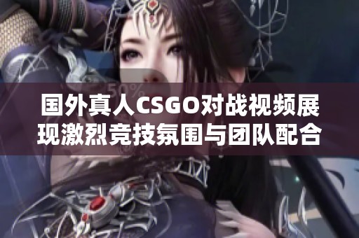 国外真人CSGO对战视频展现激烈竞技氛围与团队配合