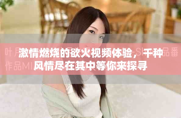 激情燃烧的欲火视频体验，千种风情尽在其中等你来探寻
