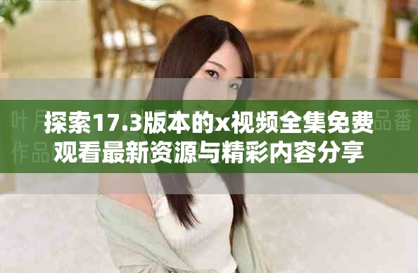 探索17.3版本的x视频全集免费观看最新资源与精彩内容分享