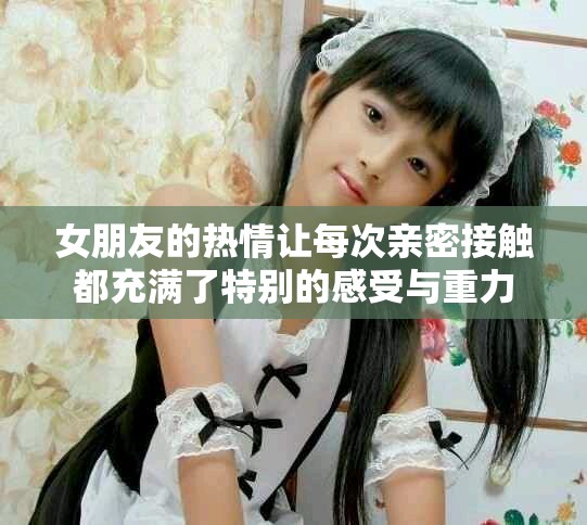 女朋友的热情让每次亲密接触都充满了特别的感受与重力