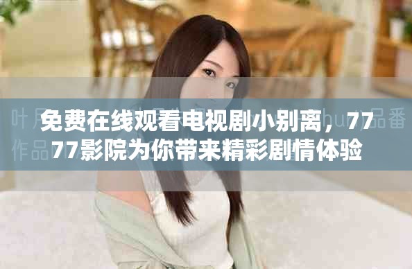免费在线观看电视剧小别离，7777影院为你带来精彩剧情体验