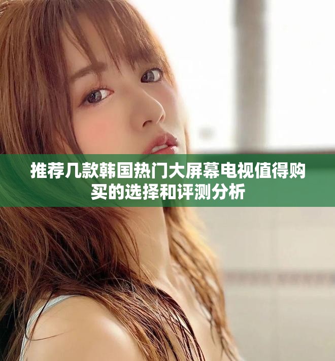 推荐几款韩国热门大屏幕电视值得购买的选择和评测分析