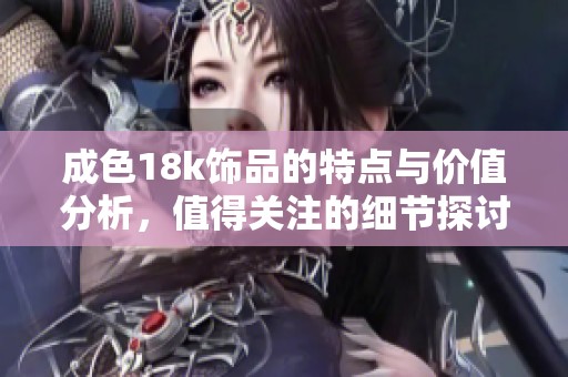 成色18k饰品的特点与价值分析，值得关注的细节探讨