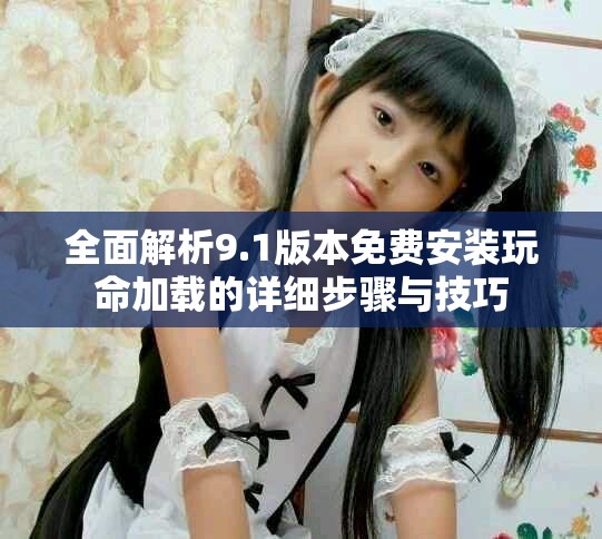 全面解析9.1版本免费安装玩命加载的详细步骤与技巧