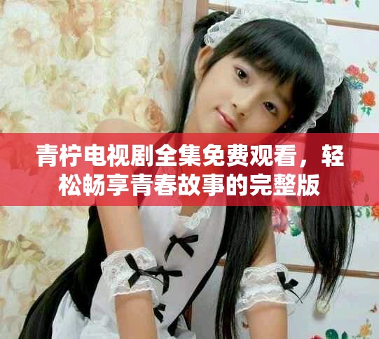 青柠电视剧全集免费观看，轻松畅享青春故事的完整版