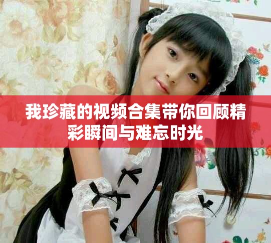我珍藏的视频合集带你回顾精彩瞬间与难忘时光