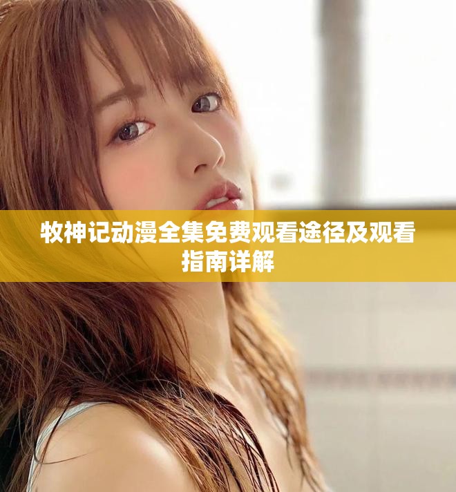 牧神记动漫全集免费观看途径及观看指南详解