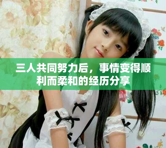 三人共同努力后，事情变得顺利而柔和的经历分享