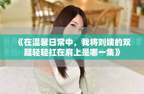 《在温馨日常中，我将刘姨的双腿轻轻扛在肩上是哪一集》