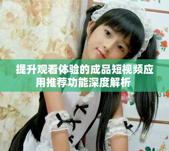 提升观看体验的成品短视频应用推荐功能深度解析 