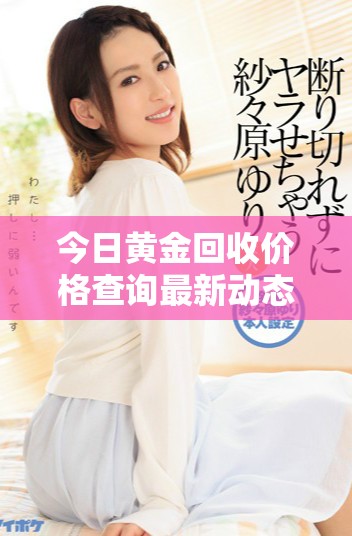今日黄金回收价格查询最新动态 每克多少钱请查看最新行情信息