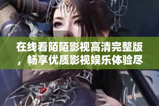 在线看陌陌影视高清完整版，畅享优质影视娱乐体验尽在其中