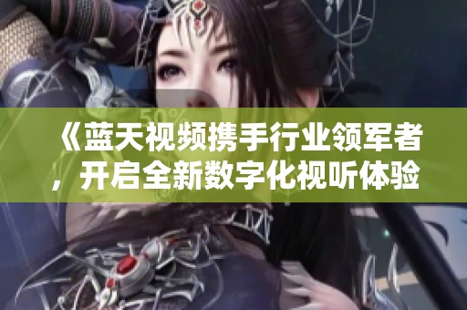 《蓝天视频携手行业领军者，开启全新数字化视听体验》