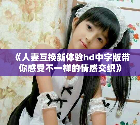 《人妻互换新体验hd中字版带你感受不一样的情感交织》