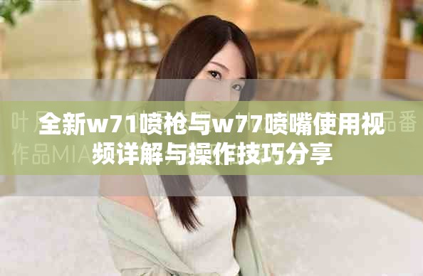 全新w71喷枪与w77喷嘴使用视频详解与操作技巧分享