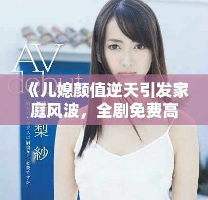 《儿媳颜值逆天引发家庭风波，全剧免费高清畅爽观看》