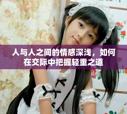 人与人之间的情感深浅，如何在交际中把握轻重之道