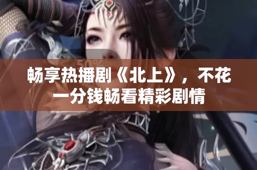 畅享热播剧《北上》，不花一分钱畅看精彩剧情