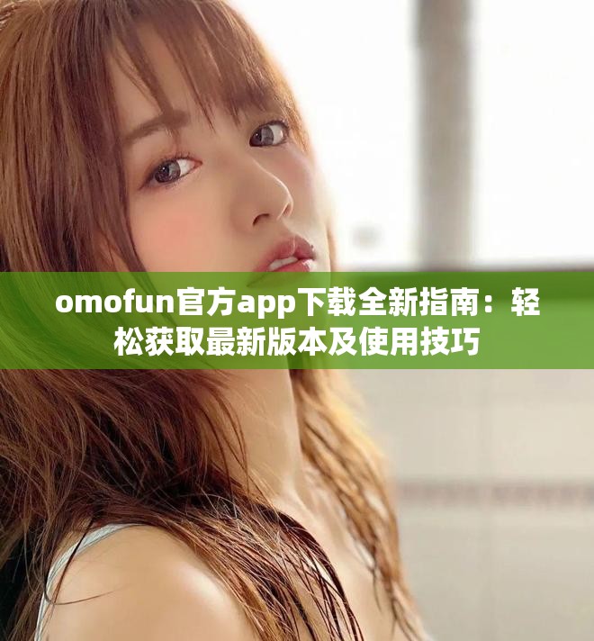 omofun官方app下载全新指南：轻松获取最新版本及使用技巧