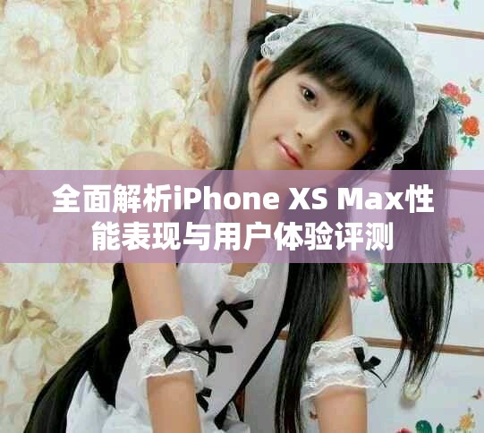 全面解析iPhone XS Max性能表现与用户体验评测