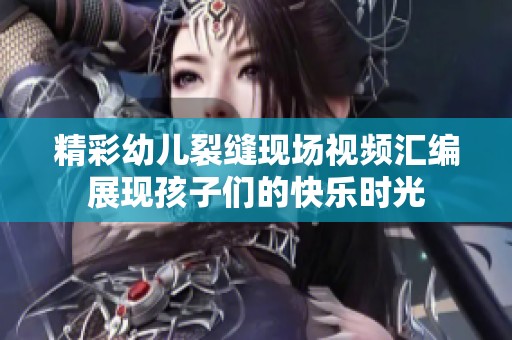 精彩幼儿裂缝现场视频汇编展现孩子们的快乐时光
