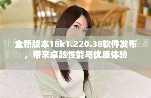 全新版本18k1.220.38软件发布，带来卓越性能与优质体验
