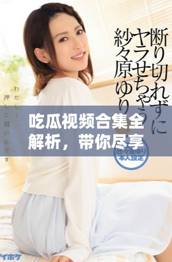 吃瓜视频合集全解析，带你尽享精彩瞬间与花絮