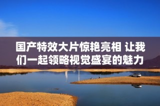 国产特效大片惊艳亮相 让我们一起领略视觉盛宴的魅力与精彩