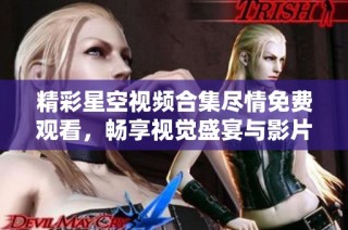 精彩星空视频合集尽情免费观看，畅享视觉盛宴与影片魅力