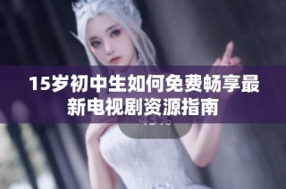 15岁初中生如何免费畅享最新电视剧资源指南