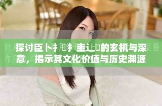 探讨臣卜扌喿扌圭辶畐的玄机与深意，揭示其文化价值与历史渊源