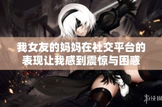 我女友的妈妈在社交平台的表现让我感到震惊与困惑