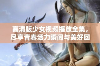 高清版少女视频播放全集，尽享青春活力瞬间与美好回忆