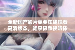 全新国产影片免费在线观看高清版本，畅享极致视听体验！