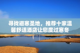 寻找避寒圣地，推荐十家温馨舒适酒店让您度过寒冬