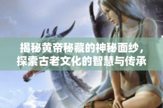 揭秘黄帝秘藏的神秘面纱，探索古老文化的智慧与传承