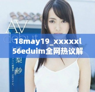 18may19_xxxxxl56eduim全网热议解析与深度分析分享