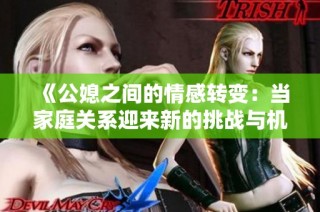 《公媳之间的情感转变：当家庭关系迎来新的挑战与机遇》