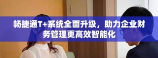 畅捷通T+系统全面升级，助力企业财务管理更高效智能化