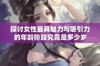 探讨女性最具魅力与吸引力的年龄阶段究竟是多少岁