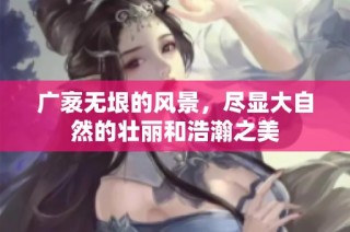 广袤无垠的风景，尽显大自然的壮丽和浩瀚之美